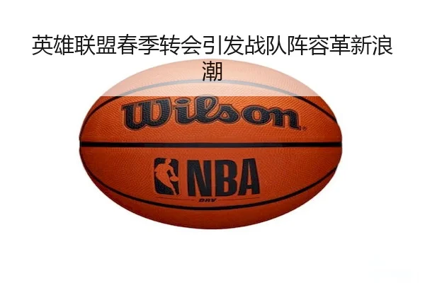 英雄联盟春季转会引发战队阵容革新浪潮 - Qiyiguo SPORTS